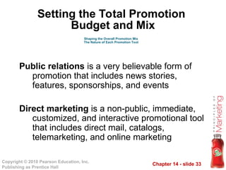 Chapter 14 - slide 33
Copyright © 2010 Pearson Education, Inc.
Publishing as Prentice Hall
Public relations is a very believable form of
promotion that includes news stories,
features, sponsorships, and events
Direct marketing is a non-public, immediate,
customized, and interactive promotional tool
that includes direct mail, catalogs,
telemarketing, and online marketing
Shaping the Overall Promotion Mix
The Nature of Each Promotion Tool
Setting the Total Promotion
Budget and Mix
 