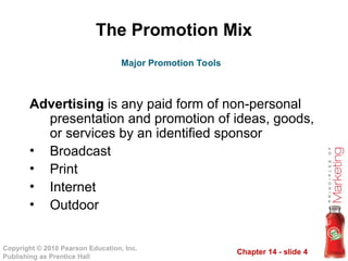 Chapter 14 - slide 4
Copyright © 2010 Pearson Education, Inc.
Publishing as Prentice Hall
The Promotion Mix
Advertising is any paid form of non-personal
presentation and promotion of ideas, goods,
or services by an identified sponsor
• Broadcast
• Print
• Internet
• Outdoor
Major Promotion Tools
 