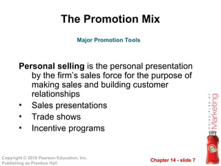 Chapter 14 - slide 7
Copyright © 2010 Pearson Education, Inc.
Publishing as Prentice Hall
The Promotion Mix
Personal selling is the personal presentation
by the firm’s sales force for the purpose of
making sales and building customer
relationships
• Sales presentations
• Trade shows
• Incentive programs
Major Promotion Tools
 