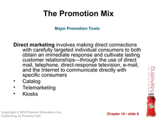 Chapter 14 - slide 8
Copyright © 2010 Pearson Education, Inc.
Publishing as Prentice Hall
The Promotion Mix
Direct marketing involves making direct connections
with carefully targeted individual consumers to both
obtain an immediate response and cultivate lasting
customer relationships—through the use of direct
mail, telephone, direct-response television, e-mail,
and the Internet to communicate directly with
specific consumers
• Catalog
• Telemarketing
• Kiosks
Major Promotion Tools
 