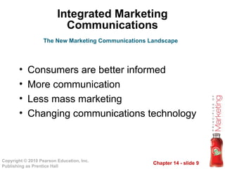 Chapter 14 - slide 9
Copyright © 2010 Pearson Education, Inc.
Publishing as Prentice Hall
Integrated Marketing
Communications
• Consumers are better informed
• More communication
• Less mass marketing
• Changing communications technology
The New Marketing Communications Landscape
 