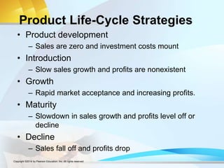 Product Life-Cycle Strategies
• Product development
– Sales are zero and investment costs mount
• Introduction
– Slow sales growth and profits are nonexistent
• Growth
– Rapid market acceptance and increasing profits.
• Maturity
– Slowdown in sales growth and profits level off or
decline
• Decline
– Sales fall off and profits drop
Copyright ©2014 by Pearson Education, Inc. All rights reserved
 