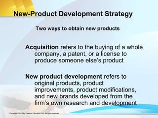 New-Product Development Strategy
Acquisition refers to the buying of a whole
company, a patent, or a license to
produce someone else’s product
New product development refers to
original products, product
improvements, product modifications,
and new brands developed from the
firm’s own research and development
Two ways to obtain new products
Copyright ©2014 by Pearson Education, Inc. All rights reserved
 