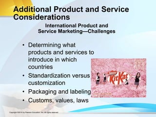 Additional Product and Service
Considerations
• Determining what
products and services to
introduce in which
countries
• Standardization versus
customization
• Packaging and labeling
• Customs, values, laws
International Product and
Service Marketing—Challenges
Copyright ©2014 by Pearson Education, Inc. All rights reserved
 