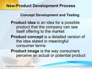 New-Product Development Process
Product idea is an idea for a possible
product that the company can see
itself offering to the market
Product concept is a detailed version of
the idea stated in meaningful
consumer terms
Product image is the way consumers
perceive an actual or potential product
Concept Development and Testing
Copyright ©2014 by Pearson Education, Inc. All rights reserved
 