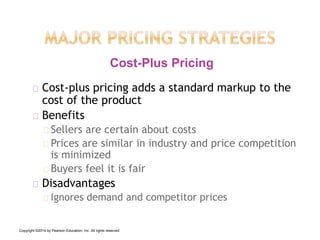 Cost-plus pricing adds a standard markup to the
cost of the product
Benefits
Sellers are certain about costs
Prices are similar in industry and price competition
is minimized
Buyers feel it is fair
Disadvantages
Ignores demand and competitor prices
Cost-Plus Pricing
Copyright ©2014 by Pearson Education, Inc. All rights reserved
 