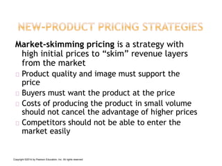 Market-skimming pricing is a strategy with
high initial prices to “skim” revenue layers
from the market
Product quality and image must support the
price
Buyers must want the product at the price
Costs of producing the product in small volume
should not cancel the advantage of higher prices
Competitors should not be able to enter the
market easily
Copyright ©2014 by Pearson Education, Inc. All rights reserved
 