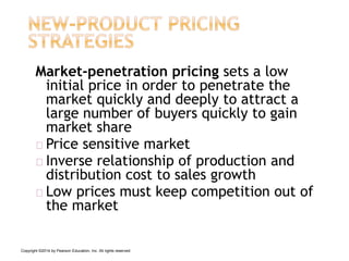 Market-penetration pricing sets a low
initial price in order to penetrate the
market quickly and deeply to attract a
large number of buyers quickly to gain
market share
Price sensitive market
Inverse relationship of production and
distribution cost to sales growth
Low prices must keep competition out of
the market
Copyright ©2014 by Pearson Education, Inc. All rights reserved
 