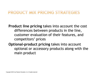 Product line pricing takes into account the cost
differences between products in the line,
customer evaluation of their features, and
competitors’ prices
Optional-product pricing takes into account
optional or accessory products along with the
main product
Copyright ©2014 by Pearson Education, Inc. All rights reserved
 