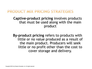Captive-product pricing involves products
that must be used along with the main
product
By-product pricing refers to products with
little or no value produced as a result of
the main product. Producers will seek
little or no profit other than the cost to
cover storage and delivery.
Copyright ©2014 by Pearson Education, Inc. All rights reserved
 