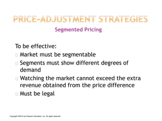 To be effective:
Market must be segmentable
Segments must show different degrees of
demand
Watching the market cannot exceed the extra
revenue obtained from the price difference
Must be legal
Segmented Pricing
Copyright ©2014 by Pearson Education, Inc. All rights reserved
 