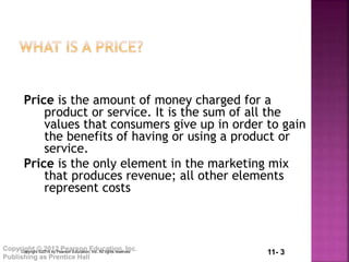 11- 3Copyright © 2012 Pearson Education, Inc.
Publishing as Prentice Hall
Price is the amount of money charged for a
product or service. It is the sum of all the
values that consumers give up in order to gain
the benefits of having or using a product or
service.
Price is the only element in the marketing mix
that produces revenue; all other elements
represent costs
Copyright ©2014 by Pearson Education, Inc. All rights reserved
 