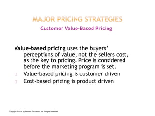 Value-based pricing uses the buyers’
perceptions of value, not the sellers cost,
as the key to pricing. Price is considered
before the marketing program is set.
Value-based pricing is customer driven
Cost-based pricing is product driven
Customer Value-Based Pricing
Copyright ©2014 by Pearson Education, Inc. All rights reserved
 