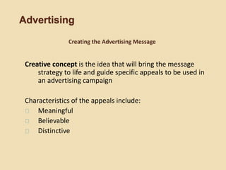 Advertising
Creative concept is the idea that will bring the message
strategy to life and guide specific appeals to be used in
an advertising campaign
Characteristics of the appeals include:
Meaningful
Believable
Distinctive
Creating the Advertising Message
 
