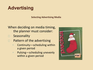 Advertising
When deciding on media timing,
the planner must consider:
Seasonality
Pattern of the advertising
◦ Continuity—scheduling within
a given period
◦ Pulsing—scheduling unevenly
within a given period
Selecting Advertising Media
 