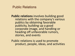 Public Relations
Public relations involves building good
relations with the company’s various
publics by obtaining favorable
publicity, building up a good
corporate image, and handling or
heading off unfavorable rumors,
stories, and events
Public relations is used to promote
product, people, ideas, and activities
 
