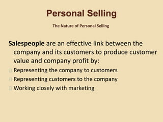 Personal Selling
Salespeople are an effective link between the
company and its customers to produce customer
value and company profit by:
Representing the company to customers
Representing customers to the company
Working closely with marketing
The Nature of Personal Selling
 