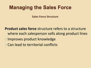Managing the Sales Force
Product sales force structure refers to a structure
where each salesperson sells along product lines
Improves product knowledge
Can lead to territorial conflicts
Sales Force Structure
 