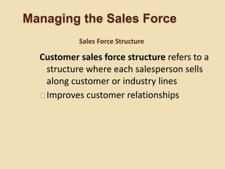 Managing the Sales Force
Customer sales force structure refers to a
structure where each salesperson sells
along customer or industry lines
Improves customer relationships
Sales Force Structure
 