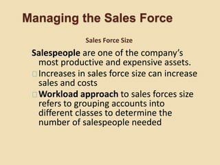 Managing the Sales Force
Salespeople are one of the company’s
most productive and expensive assets.
Increases in sales force size can increase
sales and costs
Workload approach to sales forces size
refers to grouping accounts into
different classes to determine the
number of salespeople needed
Sales Force Size
 