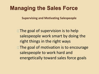 Managing the Sales Force
The goal of supervision is to help
salespeople work smart by doing the
right things in the right ways
The goal of motivation is to encourage
salespeople to work hard and
energetically toward sales force goals
Supervising and Motivating Salespeople
 