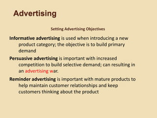Advertising
Informative advertising is used when introducing a new
product category; the objective is to build primary
demand
Persuasive advertising is important with increased
competition to build selective demand; can resulting in
an advertising war.
Reminder advertising is important with mature products to
help maintain customer relationships and keep
customers thinking about the product
Setting Advertising Objectives
 