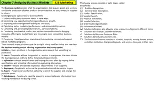 The business market consists of all the organizations that acquire goods and services
used in the production of other products or services that are sold, rented, or supplied
to others.
Challenges faced by business-to-business firms
1. Understanding deep customer needs in new ways;
2. Identifying new opportunities for organic business growth;
3. Improving value management techniques and tools;
4. Calculating better marketing performance and accountability metrics;
5. Competing and growing in global markets, particularly China;
6. Countering the threat of product and service commoditization by bringing
innovative offerings to market faster and moving to more competitive business
models;
7. Convincing C-level executives to embrace the marketing concept and support
robust marketing programs.
Three types of buying situations are the straight rebuy, modified rebuy, and new task
the decision-making unit of a buying organization the buying center.
Initiators—Users or others in the organization who request that something be
purchased.
2. Users—Those who will use the product or service. In many cases, the users initiate
the buying proposal and help define the product requirements.
3. Influencers—People who influence the buying decision, often by helping define
specifications and providing information for evaluating alternatives.
4. Deciders—People who decide on product requirements or on suppliers.
5. Approvers—People who authorize the proposed actions of deciders or buyers.
6. Buyers—People who have formal authority to select the supplier and arrange the
purchase terms.
7. Gatekeepers—People who have the power to prevent sellers or information from
reaching members of the buying center.
The buying process consists of eight stages called
buyphases:
(1) Problem Recognition
(2) General Need Description,
(3) Product Specification,
(4) Supplier Search,
(5) Proposal Solicitation,
(6) Supplier Selection,
(7) Order routine Specification
(8) Performance Review
❑ Solution selling can also alleviate price pressure and comes in different forms:
✓ Solutions to Enhance Customer Revenues.
✓ Solutions to Decrease Customer Risks.
✓ Solutions to Reduce Customer Costs.
❑ The institutional market consists of schools, hospitals, nursing homes, prisons,
and other institutions that provide goods and services to people in their care.
Chapter 7 Analyzing Business Markets B2B Marketing
 