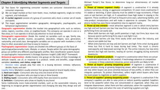 Chapter 9 Identifying Market Segments and Targets
❑ Two bases for segmenting consumer markets are consumer characteristics and
consumer responses.
❑ We can target markets at four main levels: mass, multiple segments, single (or niche)
segment, and individuals
❑ A market segment consists of a group of customers who share a similar set of needs
and wants.
❑ The major segmentation variables—geographic, demographic, psychographic, and
behavioral segmentation:
Geographic segmentation divides the market into geographical units such as nations,
states, regions, counties, cities, or neighborhoods. The company can operate in one or a
few areas, or it can operate in all but pay attention to local variations
Demographic segmentation: Divide the market on variables such as age, family size,
family life cycle, gender, income, occupation, education, religion, race, generation,
nationality, and social class. demographic variables are so popular with marketers is that
they’re often associated and they’re easy to measure
Psychographic segmentation: buyers are divided into different groups on the basis of
psychological/personality traits, lifestyle, or values. People within the same demographic
group can exhibit very different psychographic profiles. Best classification systems based
on psychographic measurements is Strategic Business Insight’s (SBI) VALS™ framework
Behavioral segmentation: divides buyers into groups on the basis of their knowledge of,
attitude toward, use of, or response to a product. needs and benefits, usage-related
variables: occasions, user status, usage rate
• Decision roles: people play five roles in a buying decision: initiator, influencer,
decider, buyer, and user
Loyalty Status Marketers usually envision four groups based on brand loyalty status:
1. Hard-core loyals—Consumers who buy only one brand all the time
2. Split loyals—Consumers who are loyal to two or three brands
3. Shifting loyals—Consumers who shift loyalty from one brand to another
4. Switchers—Consumers who show no loyalty to any brand
Some traditionally more male-oriented markets, such as the automobile industry, are
beginning to recognize gender segmentation and changing the way they design and sell
cars
Michael Porter’s five forces to determine long-run attractiveness of market
segment
1. Threat of intense segment rivalry—A segment is unattractive if it already
contains numerous, strong, or aggressive competitors. It’s even more unattractive if
it’s stable or declining, if plant capacity must be added in large increments, if fixed
costs or exit barriers are high, or if competitors have high stakes in staying in the
segment. These conditions will lead to frequent price wars, advertising battles, and
new-product introductions and will make it expensive to compete. The cellular
phone market has seen fierce competition due to segment rivalry.
2. Threat of new entrants—most attractive segment is one in which entry barriers
are high and exit barriers are low. Few new firms can enter the industry, and poorly
performing firms can easily exit.
• When both barriers are high, profit potential is high, but firms face more risk
because poorer-performing firms stay in and fight it out.
• When both barriers are low, firms easily enter and leave the industry, and
returns are stable but low.
• When entry barriers are low and exit barriers are high: firms enter during good
times but find it hard to leave during bad times. The result is chronic
overcapacity and depressed earnings for all. The airline industry has low entry
barriers but high exit barriers, leaving all carriers struggling during economic
downturns.
3. Threat of substitute products—A segment is unattractive when there are actual
or potential substitutes for the product. If technology advances or competition
increases in these substitute industries, prices and profits are likely to fall.
4. Threat of buyers’ growing bargaining power—A segment is unattractive if
buyers possess strong or growing bargaining power. when buyers’ switching costs
are low, when buyers are price-sensitive because of low profits, or when they can
integrate upstream. To protect themselves, sellers might select buyers who have
the least power to negotiate or switch suppliers.
5. Threat of suppliers’ growing bargaining power—A segment is unattractive if the
company’s suppliers are able to raise prices or reduce quantity supplied. Suppliers
tend to be powerful when they are concentrated or organized, when they can
integrate downstream, when there are few substitutes, when the supplied product
is an important input, and when the costs of switching suppliers are high.
 