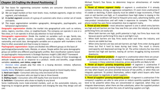 Chapter 10 Crafting the Brand Positioning
❑ Two bases for segmenting consumer markets are consumer characteristics and
consumer responses.
❑ We can target markets at four main levels: mass, multiple segments, single (or niche)
segment, and individuals
❑ A market segment consists of a group of customers who share a similar set of needs
and wants.
❑ The major segmentation variables—geographic, demographic, psychographic, and
behavioral segmentation:
Geographic segmentation divides the market into geographical units such as nations,
states, regions, counties, cities, or neighborhoods. The company can operate in one or a
few areas, or it can operate in all but pay attention to local variations
Demographic segmentation: Divide the market on variables such as age, family size,
family life cycle, gender, income, occupation, education, religion, race, generation,
nationality, and social class. demographic variables are so popular with marketers is that
they’re often associated and they’re easy to measure
Psychographic segmentation: buyers are divided into different groups on the basis of
psychological/personality traits, lifestyle, or values. People within the same demographic
group can exhibit very different psychographic profiles. Best classification systems based
on psychographic measurements is Strategic Business Insight’s (SBI) VALS™ framework
Behavioral segmentation: divides buyers into groups on the basis of their knowledge of,
attitude toward, use of, or response to a product. needs and benefits, usage-related
variables: occasions, user status, usage rate
• Decision roles: people play five roles in a buying decision: initiator, influencer,
decider, buyer, and user
Loyalty Status Marketers usually envision four groups based on brand loyalty status:
1. Hard-core loyals—Consumers who buy only one brand all the time
2. Split loyals—Consumers who are loyal to two or three brands
3. Shifting loyals—Consumers who shift loyalty from one brand to another
4. Switchers—Consumers who show no loyalty to any brand
Some traditionally more male-oriented markets, such as the automobile industry, are
beginning to recognize gender segmentation and changing the way they design and sell
cars
Michael Porter’s five forces to determine long-run attractiveness of market
segment
1. Threat of intense segment rivalry—A segment is unattractive if it already
contains numerous, strong, or aggressive competitors. It’s even more unattractive if
it’s stable or declining, if plant capacity must be added in large increments, if fixed
costs or exit barriers are high, or if competitors have high stakes in staying in the
segment. These conditions will lead to frequent price wars, advertising battles, and
new-product introductions and will make it expensive to compete. The cellular
phone market has seen fierce competition due to segment rivalry.
2. Threat of new entrants—most attractive segment is one in which entry barriers
are high and exit barriers are low. Few new firms can enter the industry, and poorly
performing firms can easily exit.
• When both barriers are high, profit potential is high, but firms face more risk
because poorer-performing firms stay in and fight it out.
• When both barriers are low, firms easily enter and leave the industry, and
returns are stable but low.
• When entry barriers are low and exit barriers are high: firms enter during good
times but find it hard to leave during bad times. The result is chronic
overcapacity and depressed earnings for all. The airline industry has low entry
barriers but high exit barriers, leaving all carriers struggling during economic
downturns.
3. Threat of substitute products—A segment is unattractive when there are actual
or potential substitutes for the product. If technology advances or competition
increases in these substitute industries, prices and profits are likely to fall.
4. Threat of buyers’ growing bargaining power—A segment is unattractive if
buyers possess strong or growing bargaining power. when buyers’ switching costs
are low, when buyers are price-sensitive because of low profits, or when they can
integrate upstream. To protect themselves, sellers might select buyers who have
the least power to negotiate or switch suppliers.
5. Threat of suppliers’ growing bargaining power—A segment is unattractive if the
company’s suppliers are able to raise prices or reduce quantity supplied. Suppliers
tend to be powerful when they are concentrated or organized, when they can
integrate downstream, when there are few substitutes, when the supplied product
is an important input, and when the costs of switching suppliers are high.
 