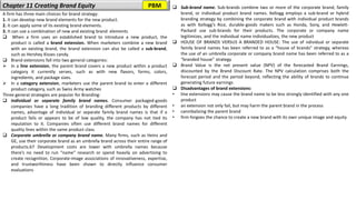 Chapter 11 Creating Brand Equity ❑ Sub-brand name. Sub-brands combine two or more of the corporate brand, family
brand, or individual product brand names. Kellogg employs a sub-brand or hybrid
branding strategy by combining the corporate brand with individual product brands
as with Kellogg’s Rice, durable-goods makers such as Honda, Sony, and Hewlett-
Packard use sub-brands for their products. The corporate or company name
legitimizes, and the individual name individualizes, the new product
❑ HOUSE OF BRANDS VERSUS A BRANDED HOUSE: The use of ndividual or separate
family brand names has been referred to as a “house of brands” strategy, whereas
the use of an umbrella corporate or company brand name has been referred to as a
“branded house” strategy
❑ Brand Value is the net present value (NPV) of the forecasted Brand Earnings,
discounted by the Brand Discount Rate. The NPV calculation comprises both the
forecast period and the period beyond, reflecting the ability of brands to continue
generating future earnings
❑ Disadvantages of brand extensions:
• line extensions may cause the brand name to be less strongly identified with any one
product
• an extension not only fail, but may harm the parent brand in the process
• cannibalizing the parent brand
• firm forgoes the chance to create a new brand with its own unique image and equity
A firm has three main choices for brand strategy:
1. It can develop new brand elements for the new product.
2. It can apply some of its existing brand elements.
3. It can use a combination of new and existing brand elements
❑ When a firm uses an established brand to introduce a new product, the
product is called a brand extension. When marketers combine a new brand
with an existing brand, the brand extension can also be called a sub-brand,
such as Hershey Kisses candy.
❑ Brand extensions fall into two general categories:
➢ In a line extension, the parent brand covers a new product within a product
category it currently serves, such as with new flavors, forms, colors,
ingredients, and package sizes.
➢ In a category extension, marketers use the parent brand to enter a different
product category, such as Swiss Army watches
Three general strategies are popular for Branding:
❑ Individual or separate family brand names. Consumer packaged-goods
companies have a long tradition of branding different products by different
names, advantage of individual or separate family brand names is that if a
product fails or appears to be of low quality, the company has not tied its
reputation to it. Companies often use different brand names for different
quality lines within the same product class
❑ Corporate umbrella or company brand name. Many firms, such as Heinz and
GE, use their corporate brand as an umbrella brand across their entire range of
products.67 Development costs are lower with umbrella names because
there’s no need to run “name” research or spend heavily on advertising to
create recognition, Corporate-image associations of innovativeness, expertise,
and trustworthiness have been shown to directly influence consumer
evaluations
PBM
 