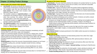 Product Levels: The Customer-Value Hierarchy
1. core benefit: the service or benefit the customer is
really buying. A hotel guest is buying rest and sleep
2. The marketer must turn the core benefit into a
basic product. Thus a hotel room includes a bed,
bathroom, towels, desk etc
3. The marketer prepares an expected product, a set
of attributes and conditions buyers normally expect
when they purchase this product. Hotel guests
minimally expect a clean bed, fresh towels etc.
4. The marketer prepares an augmented product that
exceeds customer expectations.
5. The Potential product, which encompasses all the
possible augmentations and transformations the
product or offering might undergo in the future
Six Levels of The Product Hierarchy:
1. Need family—The core need that underlies the existence of a product family. Ex: security
2. Product family—All the product classes that can satisfy a core need with reasonable
effectiveness. Example: savings and income.
3. Product class—A group of products within the product family recognized as having a
certain functional coherence, also known as a product category. Ex: financial instruments.
4. Product line—A group of products within a product class that are closely related because
fall within given price ranges. Example: life insurance.
5. Product type—A group of items within a product line that share one of several possible
forms of the product. Example: term life insurance.
6. Item (also called stock-keeping unit or product variant)—A distinct unit within a brand
Example: Prudential renewable term life insurance
❑ Company can change the product component of its marketing mix by lengthening its
product via line stretching (down-market, up-market, or both) or line filling, by
modernizing its products, by featuring certain products, and by pruning its products to
eliminate the least profitable.
Up-Market Stretch Companies may wish to enter the high end of the market to achieve
more growth, realize higher margins, or simply position themselves as full-line
manufacturers
Down-Market Stretch A company positioned in the middle market may want to introduce a
Lower-priced line
Product Mix Pricing
✓ Product line pricing: companies normally develop product lines rather than single
products and introduce price steps
✓ Optional-feature pricing many companies offer optional products, features, and
Services with their main product
✓ Captive-product pricing: Manufacturers of razors and cameras often price them low
and set high markups on razor blades and film
✓ Two-part pricing Service firms engage in two-part pricing, consisting of a fixed fee plus
a variable usage fee
✓ By-product pricing The production of certain goods—meats, petroleum products, and
other chemicals—often results in by-products that should be priced on their value
✓ Product-bundling pricing Sellers often bundle products and features.
Chapter 13 Setting Product Strategy
Consumer Goods classification:
convenience goods The consumer purchases frequently, immediately, and with
minimal effort. Ex: soft drinks, soaps, and newspapers
Staples are convenience goods consumers purchase on a regular basis. A buyer
might routinely purchase Heinz ketchup, Crest toothpaste, and Ritz crackers.
Impulse goods are purchased without any planning or search effort, like candy bars
Emergency goods are purchased when a need is urgent: umbrellas during a
rainstorm
Shopping goods are those the consumer characteristically compares on such bases
as suitability, quality, price, and style. Examples include furniture, clothing,
appliances
Specialty goods have unique characteristics or brand identification for which
enough buyers are willing to make a special purchasing effort. Ex: cars, stereo
components
Unsought goods are those the consumer does not know about or normally think of
buying, such as smoke detectors, life insurance
 