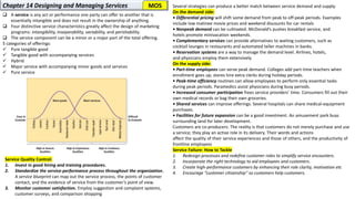 Service Quality Control:
1. Invest in good hiring and training procedures.
2. Standardize the service-performance process throughout the organization.
A service blueprint can map out the service process, the points of customer
contact, and the evidence of service from the customer’s point of view.
3. Monitor customer satisfaction. Employ suggestion and complaint systems,
customer surveys, and comparison shopping
Several strategies can produce a better match between service demand and supply.
On the demand side:
• Differential pricing will shift some demand from peak to off-peak periods. Examples
include low matinee movie prices and weekend discounts for car rentals
• Nonpeak demand can be cultivated. McDonald’s pushes breakfast service, and
hotels promote minivacation weekends.
• Complementary services can provide alternatives to waiting customers, such as
cocktail lounges in restaurants and automated teller machines in banks.
• Reservation systems are a way to manage the demand level. Airlines, hotels,
and physicians employ them extensively.
On the supply side:
• Part-time employees can serve peak demand. Colleges add part-time teachers when
enrollment goes up; stores hire extra clerks during holiday periods.
• Peak-time efficiency routines can allow employees to perform only essential tasks
during peak periods. Paramedics assist physicians during busy periods.
• Increased consumer participation frees service providers’ time. Consumers fill out their
own medical records or bag their own groceries.
• Shared services can improve offerings. Several hospitals can share medical-equipment
purchases.
• Facilities for future expansion can be a good investment. An amusement park buys
surrounding land for later development.
Customers are co-producers: The reality is that customers do not merely purchase and use
a service; they play an active role in its delivery. Their words and actions
affect the quality of their service experiences and those of others, and the productivity of
frontline employees
Service Failure: How to Tackle
1. Redesign processes and redefine customer roles to simplify service encounters.
2. Incorporate the right technology to aid employees and customers.
3. Create high-performance customers by enhancing their role clarity, motivation etc
4. Encourage “customer citizenship” so customers help customers.
Chapter 14 Designing and Managing Services
❑ A service is any act or performance one party can offer to another that is
essentially intangible and does not result in the ownership of anything.
❑ Four distinctive service characteristics greatly affect the design of marketing
programs: intangibility, inseparability, variability, and perishability.
❑ The service component can be a minor or a major part of the total offering.
5 categories of offerings:
✓ Pure tangible good
✓ Tangible good with accompanying services
✓ Hybrid
✓ Major service with accompanying minor goods and services
✓ Pure service
MOS
 