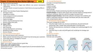 ❑ Ways to launch new product:
1) Make them: Samsung, GE, Diageo have different new product development
departments
2) Buy them: Nestle increased its presence in North America by acquiring different
brands
❑ Factors That Limit New Product Development:
• Shortage of ideas
• Fragmented markets
• Social and governmental constraints
• Cost of development
• Capital shortages
• shorter required development time
• Shorter product life cycles
❑ Steps in NPD:
• Idea generation
• Idea screening
• Concept development and testing
• Marketing strategy analysis
• Business Analysis
❑ Ways to Find Great New Ideas:
▪ Run informal sessions with customers
▪ Make customer brainstorming a part of plant tours & Survey your customers
▪ Treat trade shows as intelligence missions
▪ Set up an idea vault
❑ Ideas Screening
DROP –error: when company dismiss a good idea
Rating ideas with weighted index:
Overall prob of success = prob of tech support*prob of commercialization*prob
of economic success
Chapter 15 Introducing New Market Offerings ❑ Concept Development
Concepts in Concept Development
Product idea
Product concept
Category concept
Brand concept
Concept testing: Product positioning map & brand positioning map
Conjoint Analysis: To derive utility values that consumer attach to varying level of
a product’s attributes. Marriott used CA to design Courtyard hotel
Adaptive Conjoint Analysis: hybrid data collection technique that combines self
stated or explicated importance ratings of attributes with pair-wise trade-offs
tasks comparing two options
❑ Marketing Strategy development
Three part strategy plan for NPD:
1. Describe target market size, structure and behavior, the planned brand
positioning, sales, market share and profit goals in first few years
2. Outline the planned price, distribution strategy, and marketing budget for the
first year
3. Describe long run sales and profit goals and marketing mix strategy over
time.
❑ Business Analysis
Estimate Total sales
Estimate costs and profits
NPM
 