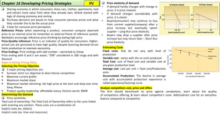 ❑ Sharing economy in which consumers share cars, clothes, apartments, tool
and extract more value from what they already own, Airbnb started with
logic of sharing economy and renting
❑ Purchase decisions are based on how consumer perceive prices and what
they consider the to be the actual price
❑ 3 keys for consume price perception
Reference Prices: when examining a product, consumer compare observed
price to an internal price he remember or external frame of reference posted.
Marketers encourage reference-price thinking by stating high price
Price-Quality Inference: Price is an indicator of quality for consumers. Higher-
priced cars are perceived to have high quality. Despite booming demand Ferrari
limits production to maintain exclusivity.
Price Endings: Price endings with odd number – perceived as cheap
Price ending with 0 and 5 are easier, “299” considered in 200 range and with
discount
Steps in Setting Pricing Policy
Selecting the Pricing Objective
❑ 5 major pricing objectives are:
▪ Survival: short run objective to deal intense competition
▪ Maximize current profits
▪ Maximum market share
▪ Maximum market skimming: Set high price at the start and drop over time.
Sony, iPhone
▪ Product quality leadership: affordable luxury, Victoria secret, BMW
Determining the Demand
❑ Price sensitivity
Total cost of ownership: The Total Cost of Ownership refers to the costs linked
with enacting any solution. These costs are a combination of:
Explicit costs (ex. dollars)
Implicit costs (ex. time and resources)
Chapter 16 Developing Pricing Strategies
Estimating Costs
Fixed costs: that do not vary with level of
production
Variable cost : varies with the no units produced
Total Cost: sum of fixed cost and variable cost at
any given production level
Average cost: cost per unit = Total cost/Production
units
Accumulated Production: The decline in average
cost with accumulated production experience is
called experience/learning curve
❑ Price elasticity of demand
• If demand hardly changes with change in
price, it is price inelastic
• If demand changes considerably with
price, it is elastic
• Buyers(consumer) may continue to buy
from current supplier(company) after a
price increase but eventually switch
supplier – Long Run price elasticity
• Buyers may drop a supplier after price
increase but may return later – Short Run
price Elasticity
Analyze competitors cost, price and offers
The firm should benchmark its price against competitors, learn about the quality
of competitors offering, & learn about competitor's costs. Add/subtract cost for an extra/less
feature compared to competitior
PV
 