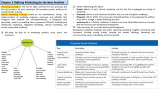 Marketing concept: to find not the right customers for your products, but
the right products for your customers. Dell provides product platforms to
customizes the features
Holistic Marketing Concept: based on the development, design, and
implementation of marketing programs, processes, and activities that
recognize their breadth and interdependencies. It recognizes that
everything matters in marketing. Four components of holistic marketing are
relationship marketing, integrated marketing, internal marketing, and
socially responsible marketing.
❑ McCarthy the four Ps of marketing: product, price, place, and
promotion
Chapter 1 Defining Marketing for the New Realities
❑ Modern Marketing talks about:
• People reflects, in part, internal marketing and the fact that employees are critical to
marketing
• Processes reflects all the creativity, discipline, and structure brought to marketing
• Programs reflects all the firm’s consumer-directed activities. It encompasses the old four
Ps as well as a range of other marketing activities
• performance as in holistic marketing, to capture the range of possible outcome measures
that have financial and nonfinancial implications
❑ Tasks necessary for successful marketing Management:
Developing marketing strategies and plans capturing marketing insights, connecting with
customers, building strong brands, shaping the market offerings, delivering and
communicating value, and creating long-term growth
 