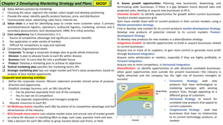 ❑ Value delivery process by marketing:
• Choosing the value: segment the market, select target and develop positioning
• Provide the value: identify specific product features, price, and distribution
• Communicate value: advertising, sales force, internet etc.
❑ Value chain is a tool for identifying ways to create more customer value. 5 primary
activities(inbound logistics, operations, outbound logistics, marketing, services and 4
secondary (procurement, tech development, HRM, firm infra) activities
❑ Core competency has 3 characteristics: It is
I. Source of competitive advantage and significant customer benefits
II. Has application in wide variety of markets
III. Difficult for competitors to copy and replicate
❑ Companies Organizational levels:
➢ Corporate: To design a corporate strategic plan to guide whole enterprise
➢ Division: A plan to allocate funds to each BU within division
➢ Business Unit: To carry that BU into a profitable future
➢ Product: Develop a marketing plan to achieve its objectives
❑ Tactical marketing plan specifies the marketing tactics 4Ps
❑ Strategic marketing plan lays out target market and firm’s value proposition, based on
analysis of best market opportunity
Corporate level planning activities:
1. Define the corporate mission: Mission statement provides shared sense of purpose,
direction and opportunity
2. Establish strategic business unit: an SBU should be
• Can be planned separately from rest of the company
• Has its own set of competitors
• Has separate responsibility and managers assigned
3. Allocate resources to each BU:
✓ GE McKinsey matrix classifies each SBU by extent of its competitive advantage and the
attractiveness of the industry
✓ BCG Growth share matrix uses relative market share and annual rate of market growth
as criteria for decision in classifying SBUs as dogs, cash cows, question mark and stars
✓ Take a decision for each SBU either to grow, harvest (draw cash from), or Hold
4. Assess growth opportunities: Planning new businesses, downsizing, and
terminating older businesses. If there is a gap between future desired sales and
projected sales, develop or acquire new businesses to fill it:
Intensive Growth: to identify opportunities for growth within current businesses:
“product-market expansion grid:
Gain more market share with its current products in their current markets, using a
Market-penetration Strategy.
Find or develop new markets for its current products market-development Strategy
Develop new products of potential interest to its current markets: Product-
development Strategy
To develop new products for new markets in a diversification strategy
Integrative Growth: to identify opportunities to build or acquire businesses related
to current businesses :
Acquire one or more of its suppliers, to gain more control or generate more profit
through Backward Integration
Acquire some wholesalers or retailers, especially if they are highly profitable, in
Forward Integration
Acquire one or more competitors, in Horizontal Integration
Diversification: to identify opportunities to add attractive unrelated businesses:
when good opportunities exist outside the present businesses—the industry is
highly attractive and the company has the right mix of business strengths to
succeed:
Chapter 2 Developing Marketing Strategy and Plans
• Concentric Strategy: seek new
products that have technological or
marketing synergies with existing
product lines, though appealing to a
different group of customers
• Horizontal Strategy: to search for
unrelated new products that appeal to
current customers
• Conglomerate Strategy : seek new
businesses that have no relationship
to its current technology, products, or
markets
MOSP
 