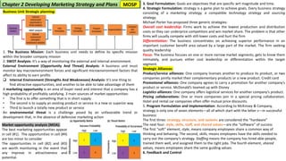Market opportunity analysis (MOA):
The best marketing opportunities appear
in cell (#1). The opportunities in cell (#4)
are too minor to consider
The opportunities in cell (#2) and (#3)
are worth monitoring in the event that
any improve in attractiveness and
potential.
Chapter 2 Developing Marketing Strategy and Plans
Business Unit Strategic planning:
1. The Business Mission: Each business unit needs to define its specific mission
within the broader company mission
2. SWOT Analysis: It’s a way of monitoring the external and internal environment.
External Environment (Opportunity And Threat) Analysis: A business unit must
monitor key macroenvironment forces and significant microenvironment factors that
affect its ability to earn profits
❑ Internal Environment (Strengths And Weaknesses) Analysis: It’s one thing to
find attractive opportunities, and another to be able to take advantage of them
A marketing opportunity is an area of buyer need and interest that a company has a
high probability of profitably satisfying. 3 main sources of market opportunities:
• The first is to offer something that is in short supply
• The second is to supply an existing product or service in a new or superior way
• Third to launch a totally new product or service
An environmental threat is a challenge posed by an unfavorable trend or
development that, in the absence of defensive marketing action
3. Goal Formulation: Goals are objectives that are specific wrt magnitude and time.
4. Strategic Formulation: strategy is a game plan to achieve goals, Every business strategy
consisting of a marketing strategy, a compatible technology strategy and sourcing
strategy.
Michael Porter has proposed three generic strategies:
Overall cost leadership: Firms work to achieve the lowest production and distribution
costs so they can underprice competitors and win market share. The problem is that other
firms will usually compete with still-lower costs and hurt the firm
Differentiation: The business concentrates on achieving superior performance in an
important customer benefit area valued by a large part of the market. The firm seeking
quality leadership
Focus: The business focuses on one or more narrow market segments, gets to know them
intimately, and pursues either cost leadership or differentiation within the target
segment.
Strategic Alliances:
Product/service alliances: One company licenses another to produce its product, or two
companies jointly market their complementary products or a new product. Credit card
Promotional alliances: One company agrees to carry a promotion for another company’s
product or service. McDonald’s teamed up with Disney
Logistics alliances: One company offers logistical services for another company’s product.
Pricing collaborations: One or more companies join in a special pricing collaboration.
Hotel and rental car companies often offer mutual price discounts.
5. Program Formulation and Implementation: According to McKinsey & Company,
strategy is only one of seven elements—all of which start with the letter s—in successful
business
The first three: strategy, structure, and systems are considered the “hardware”
The next four: style, skills, staff, and shared values—are the “software” of success
The first “soft” element, style, means company employees share a common way of
thinking and behaving. The second, skills, means employees have the skills needed to
carry out the company’s strategy. Staffing means the company has hired able people,
trained them well, and assigned them to the right jobs. The fourth element, shared
values, means employees share the same guiding values.
6. Feedback and Control
MOSP
 