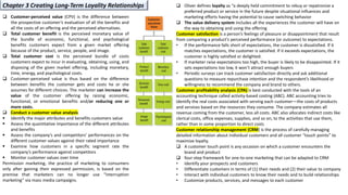 ❑ Customer-perceived value (CPV) is the difference between
the prospective customer’s evaluation of all the benefits and
all the costs of an offering and the perceived alternatives.
❑ Total customer benefit is the perceived monetary value of
the bundle of economic, functional, and psychological
benefits customers expect from a given market offering
because of the product, service, people, and image.
❑ Total customer cost is the perceived bundle of costs
customers expect to incur in evaluating, obtaining, using, and
disposing of the given market offering, including monetary,
time, energy, and psychological costs.
❑ Customer-perceived value is thus based on the difference
between benefits the customer gets and costs he or she
assumes for different choices. The marketer can increase the
value of the customer offering by raising economic,
functional, or emotional benefits and/or reducing one or
more costs.
❑ Conduct a customer value analysis
▪ Identify the major attributes and benefits customers value
▪ Assess the quantitative importance of the different attributes
and benefits
▪ Assess the company’s and competitors’ performances on the
different customer values against their rated importance
▪ Examine how customers in a specific segment rate the
company’s performance against competitors
▪ Monitor customer values over time
Permission marketing, the practice of marketing to consumers
only after gaining their expressed permission, is based on the
premise that marketers can no longer use “interruption
marketing” via mass media campaigns.
❑ Oliver defines loyalty as “a deeply held commitment to rebuy or repatronize a
preferred product or service in the future despite situational influences and
marketing efforts having the potential to cause switching behavior
❑ The value delivery system includes all the experiences the customer will have on
the way to obtaining and using the offering
Customer satisfaction is a person’s feelings of pleasure or disappointment that result
from comparing a product’s perceived performance (or outcome) to expectations.
• If the performance falls short of expectations, the customer is dissatisfied. If it
matches expectations, the customer is satisfied. If it exceeds expectations, the
customer is highly satisfied or delighted.
• If marketer raise expectations too high, the buyer is likely to be disappointed. If it
sets expectations too low, it won’t attract enough buyers
• Periodic surveys can track customer satisfaction directly and ask additional
questions to measure repurchase intention and the respondent’s likelihood or
willingness to recommend the company and brand to others.
Customer profitability analysis (CPA) is best conducted with the tools of an
accounting technique called activity-based costing (ABC). ABC accounting tries to
identify the real costs associated with serving each customer—the costs of products
and services based on the resources they consume. The company estimates all
revenue coming from the customer, less all costs. ABC also allocates indirect costs like
clerical costs, office expenses, supplies, and so on, to the activities that use them,
rather than in some proportion to direct costs
Customer relationship management (CRM) is the process of carefully managing
detailed information about individual customers and all customer “touch points” to
maximize loyalty.
❑ A customer touch point is any occasion on which a customer encounters the
brand and product
❑ four-step framework for one-to-one marketing that can be adapted to CRM
• Identify your prospects and customers
• Differentiate customers in terms of (1) their needs and (2) their value to company
• Interact with individual customers to know their needs and to build relationships
• Customize products, services, and messages to each customer
Chapter 3 Creating Long-Term Loyality Relationships
 
