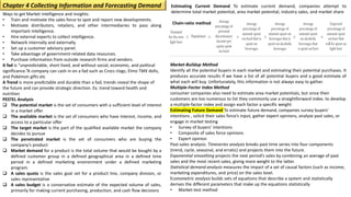Chain-ratio method
Ways to get Market Intelligence and insights:
• Train and motivate the sales force to spot and report new developments.
• Motivate distributors, retailers, and other intermediaries to pass along
important intelligence.
• Hire external experts to collect intelligence.
• Network internally and externally.
• Set up a customer advisory panel.
• Take advantage of government-related data resources.
• Purchase information from outside research firms and vendors.
A fad is “unpredictable, short-lived, and without social, economic, and political
significance.”A company can cash in on a fad such as Crocs clogs, Elmo TMX dolls,
and Pokémon gifts etc
A Trend is more predictable and durable than a fad; trends reveal the shape of
the future and can provide strategic direction. Ex. trend toward health and
nutrition
PESTEL Analysis
❑ The potential market is the set of consumers with a sufficient level of interest
in a market offer
❑ The available market is the set of consumers who have interest, income, and
access to a particular offer
❑ The target market is the part of the qualified available market the company
decides to pursue
❑ The penetrated market is the set of consumers who are buying the
company’s product
❑ Market demand for a product is the total volume that would be bought by a
defined customer group in a defined geographical area in a defined time
period in a defined marketing environment under a defined marketing
program.
❑ A sales quota is the sales goal set for a product line, company division, or
sales representative
❑ A sales budget is a conservative estimate of the expected volume of sales,
primarily for making current purchasing, production, and cash flow decisions
Estimating Current Demand To estimate current demand, companies attempt to
determine total market potential, area market potential, industry sales, and market share
Chapter 4 Collecting Information and Forecasting Demand
Market-Buildup Method
Identify all the potential buyers in each market and estimating their potential purchases. It
produces accurate results if we have a list of all potential buyers and a good estimate of
what each will buy. Unfortunately, this information is not always easy to gather.
Multiple-Factor Index Method
consumer companies also need to estimate area market potentials, but since their
customers are too numerous to list they commonly use a straightforward index. to develop
a multiple-factor index and assign each factor a specific weight
Estimating Future Demand To estimate future demand, companies survey buyers’
intentions , solicit their sales force’s input, gather expert opinions, analyze past sales, or
engage in market testing
• Survey of buyers’ intentions
• Composite of sales force opinions
• Expert opinion
Past-sales analysis: Timeseries analysis breaks past time series into four components
(trend, cycle, seasonal, and erratic) and projects them into the future.
Exponential smoothing projects the next period’s sales by combining an average of past
sales and the most recent sales, giving more weight to the latter.
Statistical demand analysis measures the impact of a set of causal factors (such as income,
marketing expenditures, and price) on the sales level.
Econometric analysis builds sets of equations that describe a system and statistically
derives the different parameters that make up the equations statistically
• Market-test method
 