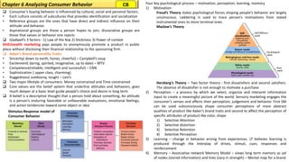Stimulus-Response model of
Consumer Behavior
❑ Consumer’s buying behavior is influenced by cultural, social and personal factors.
• Each culture consists of subcultures that provides identification and socialization
• Reference groups are the ones that have direct and indirect influence on their
attitude and behavior.
• Aspirational groups are those a person hopes to join, dissociative groups are
those that values or behavior one rejects
❑ Gladwell’s 3 factors : 1) Law of the few 2) Stickiness 3) Power of context
Shill/stealth marketing pays people to anonymously promote a product in public
place without disclosing their financial relationship to the sponsoring firm.
❑ Aaker’s Brand personality Traits:
• Sincerity( down to earth, hones, cheerful) – Campbell’s soup
• Excitement( daring, spirited, imaginative, up to date) – MTV
• Competence(reliable, intelligent and successful) – CNN
• Sophistication ( upper class, charming)
• Ruggedness( outdoorsy, tough) – Levi’s
❑ Two major lifestyle of consumers- Money constrained and Time constrained
❑ Core values are the belief system that underline attitudes and behaviors, goes
much deeper at a basic level guide people’s choice and desire in long term
❑ A belief is a descriptive thought that a person hold about something, An attitude
is a person’s enduring favorable or unfavorable evaluations, emotional feelings,
and action tendencies toward some object or idea
Four key psychological process – motivation, perception, learning, memory
1) Motivation
Freud’s Theory states psychological forces shaping people’s behavior are largely
unconscious. Laddering is used to trace person’s motivations from stated
instrumental ones to more terminal ones.
Maslow’s Theory
Herzberg’s Theory – Two factor theory : first dissatisfiers and second satisfiers.
The absence of dissatisfier is not enough to motivate a purchase
2) Perception – a process by which we select, organize and interpret information
input to create a meaningful picture of the world. Sensory marketing engages the
consumer’s senses and affects their perception, judgement and behavior. First SM
can be used subconsciously shape consumer perceptions of more abstract
qualities of product like Aaker’s brand traits and second to affect the perception of
specific attributes of product like color, shape
1) Selective Attention
2) Selective distortion
3) Selective Retention
4) Selective Perception
3) Learning – change in behavior arising from experiences. LT believes learning is
produced through the interplay of drives, stimuli, cues, responses and
reinforcement
4) Memory – Associative network Memory Model – views long term memory as set
of nodes (stored information) and links (vary in strength) – Mental map for a brand
Chapter 6 Analyzing Consumer Behavior CB
 