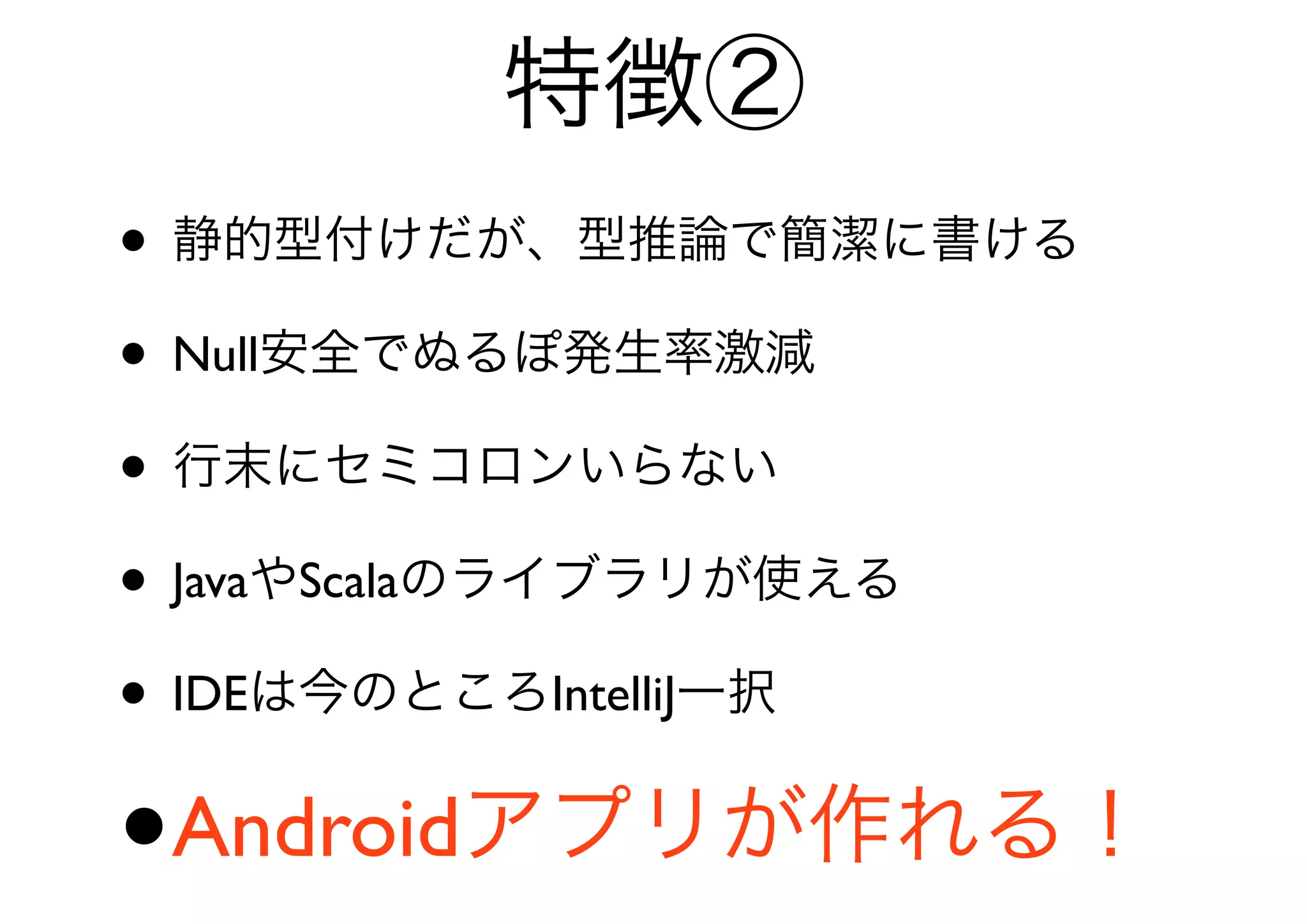特徴②
• 静的型付けだが、型推論で簡潔に書ける
• Null安全でぬるぽ発生率激減
• 行末にセミコロンいらない
• JavaやScalaのライブラリが使える
• IDEは今のところIntelliJ一択
•   Androidアプリが作れる！
 