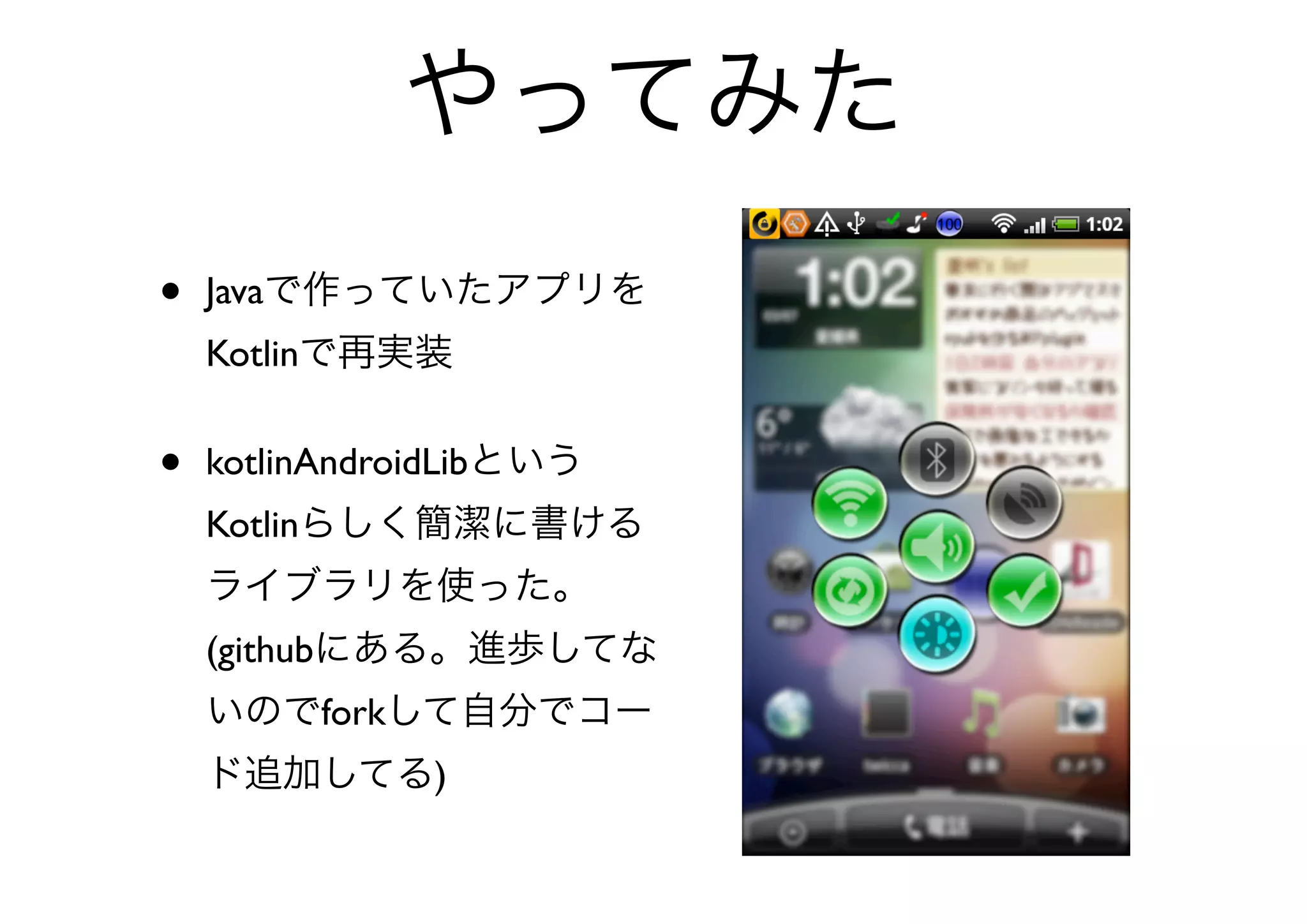 やってみた
•   Javaで作っていたアプリを
    Kotlinで再実装


•   kotlinAndroidLibという
    Kotlinらしく簡潔に書ける
    ライブラリを使った。
    (githubにある。進歩してな
    いのでforkして自分でコー
    ド追加してる)
 