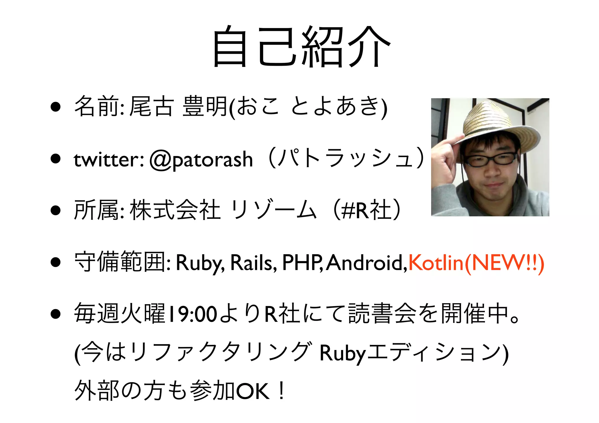 自己紹介
• 名前: 尾古 豊明(おこ とよあき)
• twitter: @patorash（パトラッシュ）
• 所属: 株式会社 リゾーム（#R社）
• 守備範囲: Ruby, Rails, PHP, Android,Kotlin(NEW!!)
• 毎週火曜19:00よりR社にて読書会を開催中。
  (今はリファクタリング Rubyエディション)
  外部の方も参加OK！
 