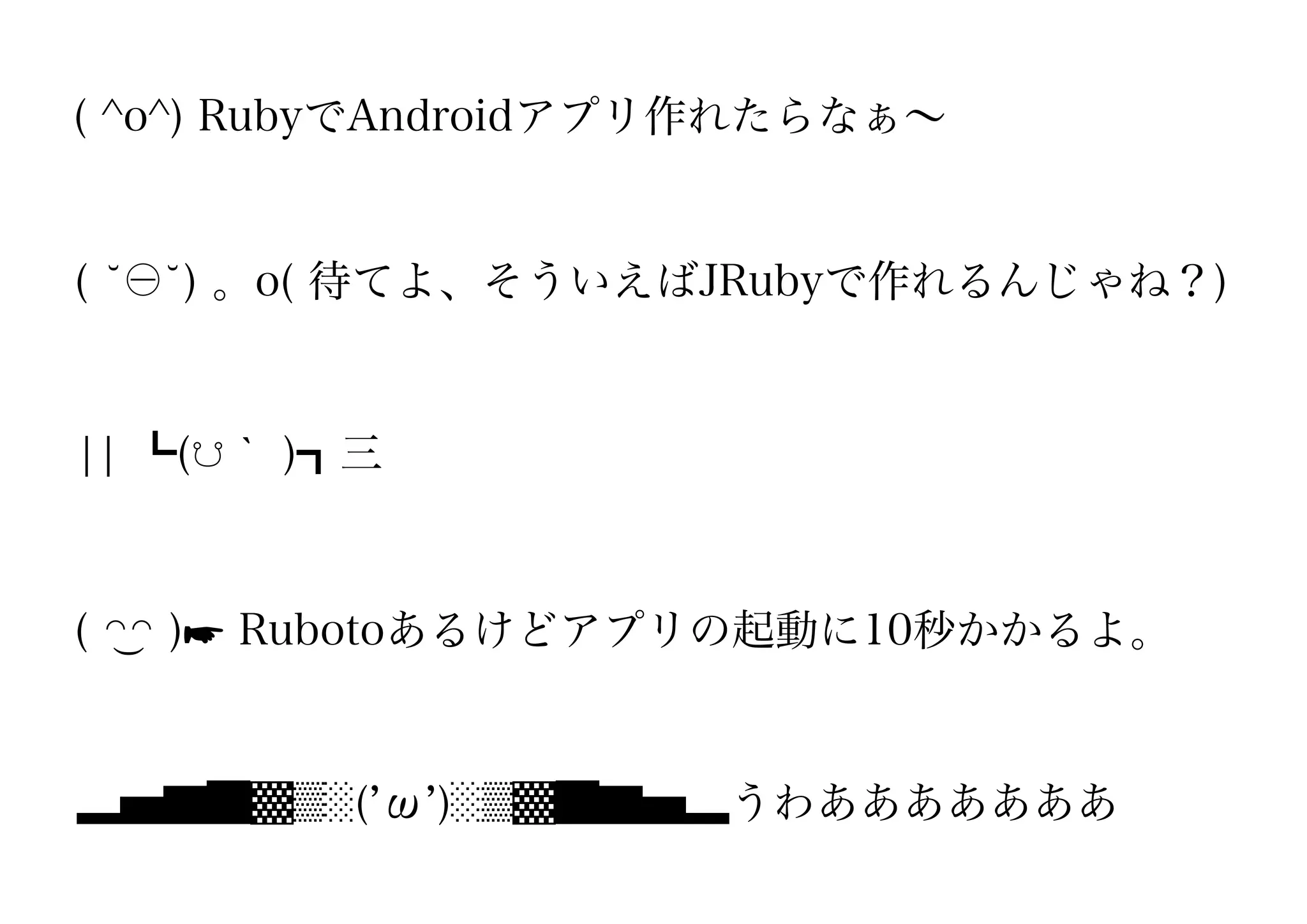 ( ^o^) RubyでAndroidアプリ作れたらなぁ∼


(   ) 。o( 待てよ、そういえばJRubyで作れるんじゃね？)


¦¦ ┗(☋｀ )┓三



( ◠◠ )☛ Rubotoあるけどアプリの起動に10秒かかるよ。


▂▅▇█▓▒░( ω )░▒▓█▇▅▂うわあああああああ
 