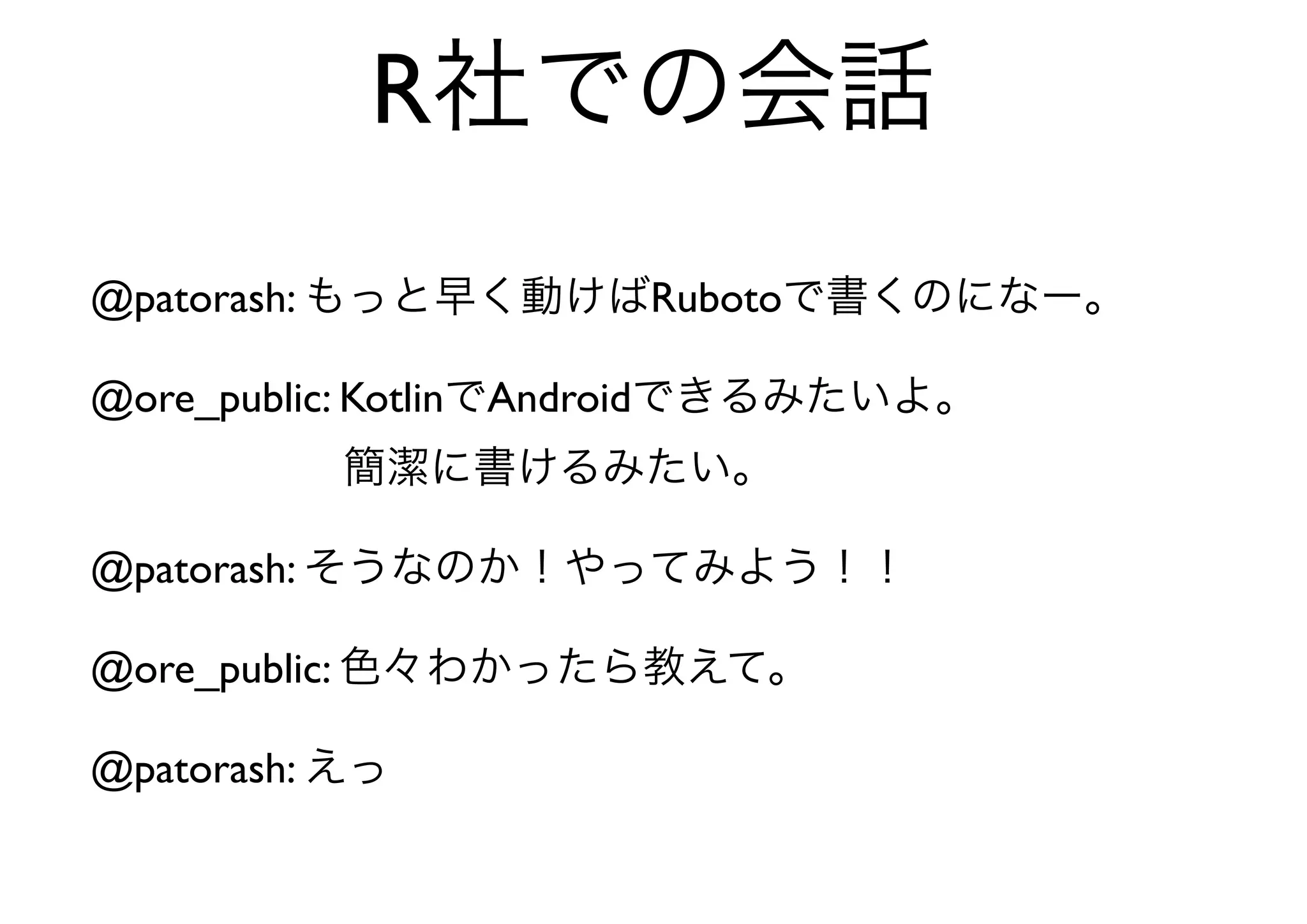 R社での会話
@patorash: もっと早く動けばRubotoで書くのになー。

@ore_public: KotlinでAndroidできるみたいよ。
      簡潔に書けるみたい。

@patorash: そうなのか！やってみよう！！

@ore_public: 色々わかったら教えて。

@patorash: えっ
 
