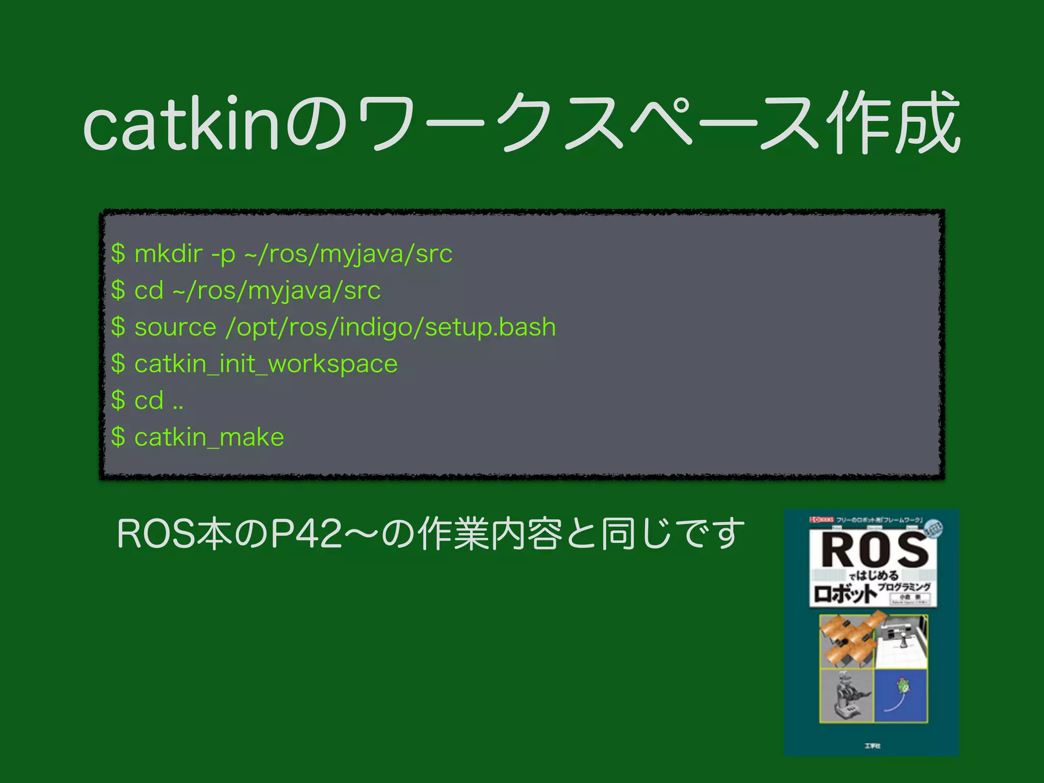 $ mkdir -p /ros/myjava/src
$ cd /ros/myjava/src
$ source /opt/ros/indigo/setup.bash
$ catkin_init_workspace
$ cd ..
$ catkin_make
catkinのワークスペース作成
ROS本のP42∼の作業内容と同じです
 