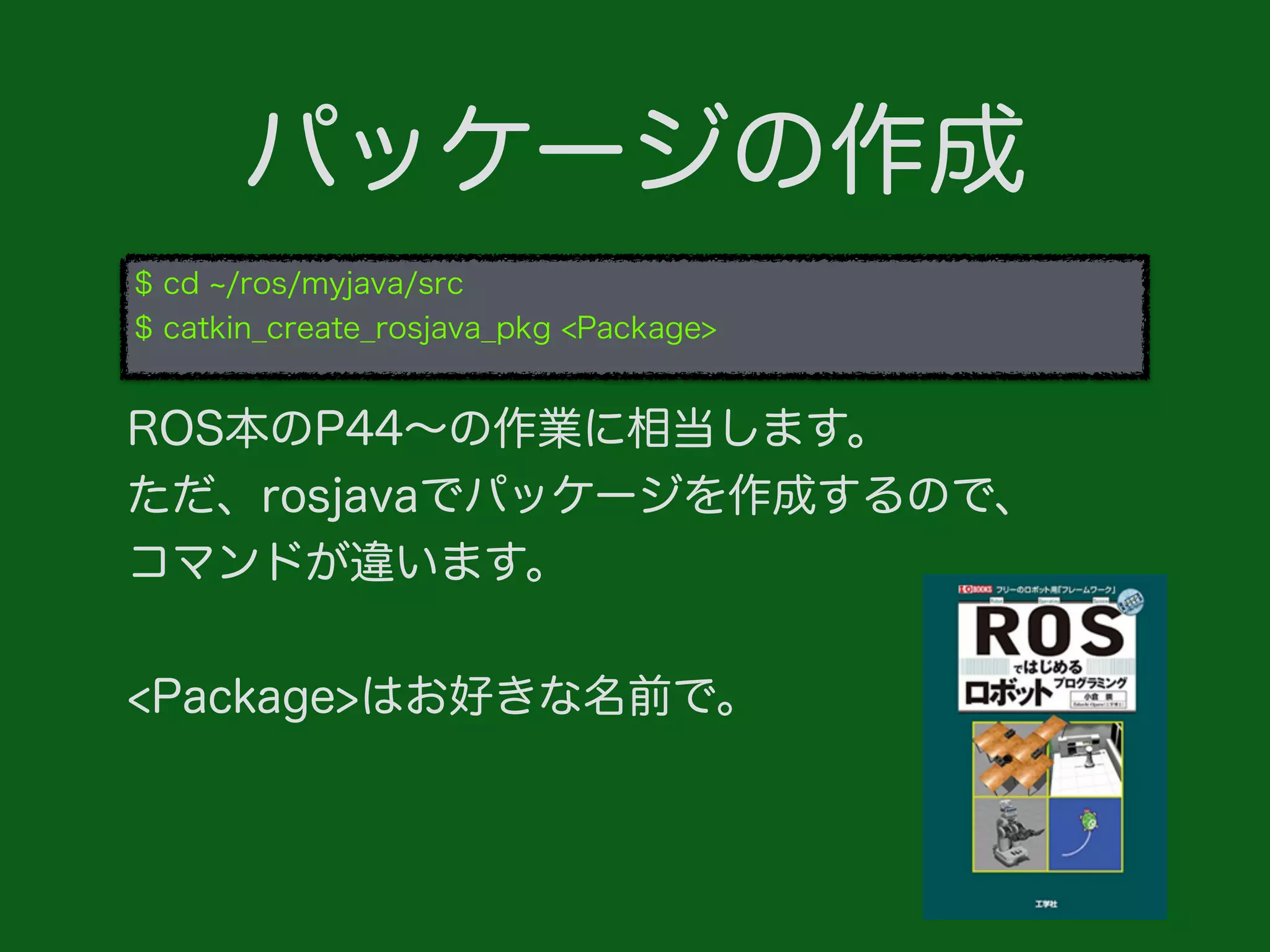 パッケージの作成
$ cd /ros/myjava/src
$ catkin_create_rosjava_pkg <Package>
ROS本のP44∼の作業に相当します。
ただ、rosjavaでパッケージを作成するので、
コマンドが違います。
<Package>はお好きな名前で。
 