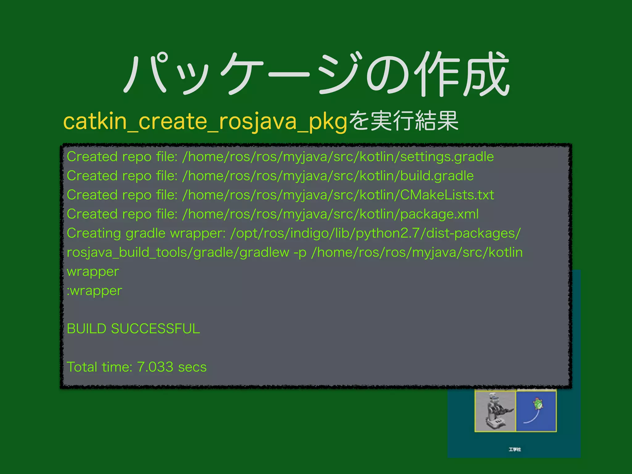 パッケージの作成
Created repo ﬁle: /home/ros/ros/myjava/src/kotlin/settings.gradle
Created repo ﬁle: /home/ros/ros/myjava/src/kotlin/build.gradle
Created repo ﬁle: /home/ros/ros/myjava/src/kotlin/CMakeLists.txt
Created repo ﬁle: /home/ros/ros/myjava/src/kotlin/package.xml
Creating gradle wrapper: /opt/ros/indigo/lib/python2.7/dist-packages/
rosjava_build_tools/gradle/gradlew -p /home/ros/ros/myjava/src/kotlin
wrapper
:wrapper
BUILD SUCCESSFUL
Total time: 7.033 secs
catkin_create_rosjava_pkgを実行結果
 