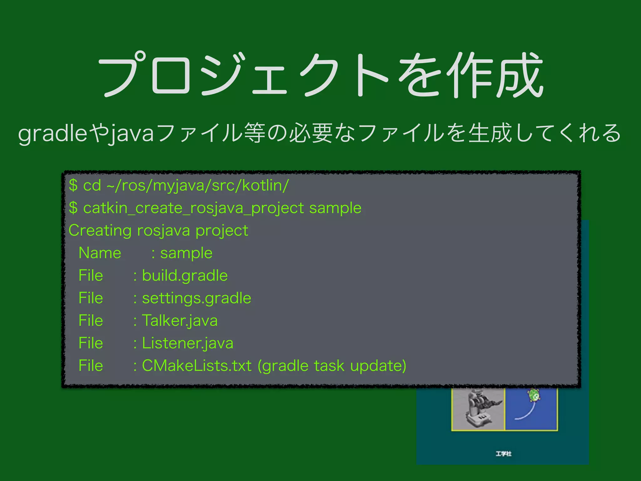プロジェクトを作成
$ cd /ros/myjava/src/kotlin/
$ catkin_create_rosjava_project sample
Creating rosjava project
Name : sample
File : build.gradle
File : settings.gradle
File : Talker.java
File : Listener.java
File : CMakeLists.txt (gradle task update)
gradleやjavaファイル等の必要なファイルを生成してくれる
 