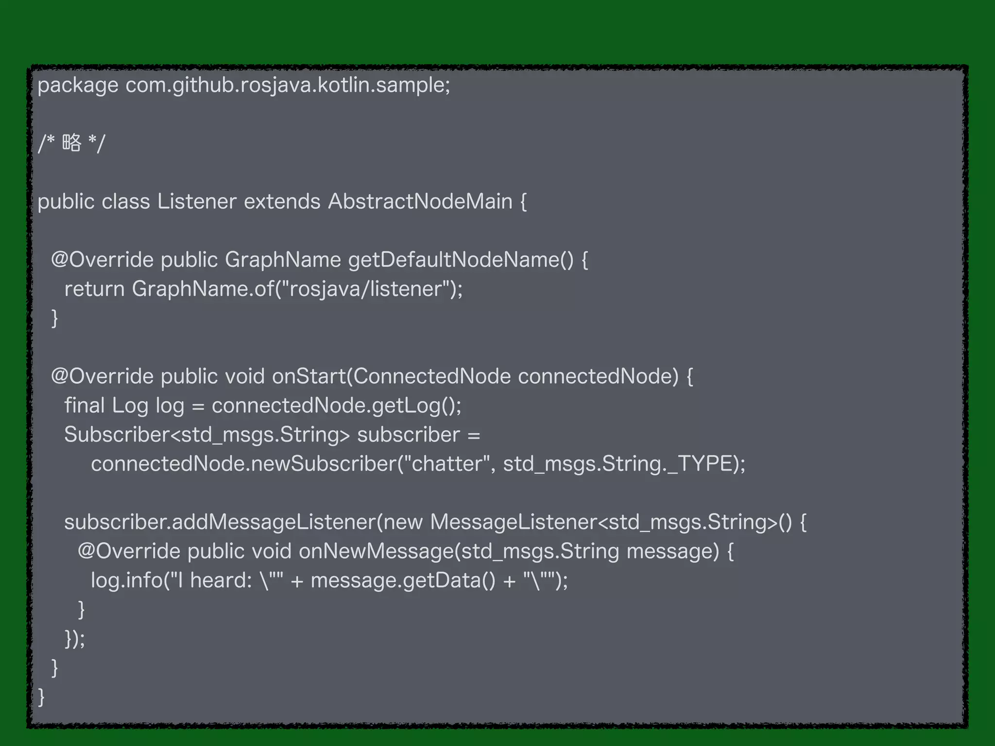 package com.github.rosjava.kotlin.sample;
/* 略 */
public class Listener extends AbstractNodeMain {
@Override public GraphName getDefaultNodeName() {
return GraphName.of("rosjava/listener");
}
@Override public void onStart(ConnectedNode connectedNode) {
ﬁnal Log log = connectedNode.getLog();
Subscriber<std_msgs.String> subscriber =
connectedNode.newSubscriber("chatter", std_msgs.String._TYPE);
subscriber.addMessageListener(new MessageListener<std_msgs.String>() {
@Override public void onNewMessage(std_msgs.String message) {
log.info("I heard: "" + message.getData() + """);
}
});
}
}
 